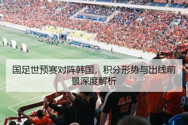 国足世预赛对阵韩国，积分形势与出线前景深度解析