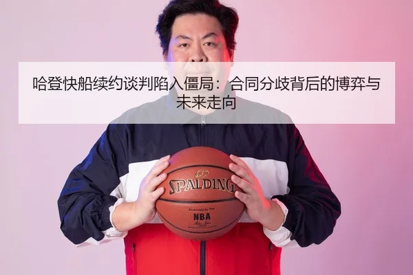 哈登快船续约谈判陷入僵局：合同分歧背后的博弈与未来走向