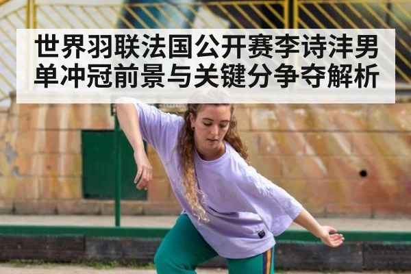 世界羽联法国公开赛李诗沣男单冲冠前景与关键分争夺解析